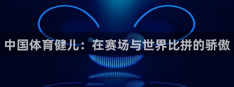 vsport体育官网下载平台：中国体育健儿：在赛场与世界比拼